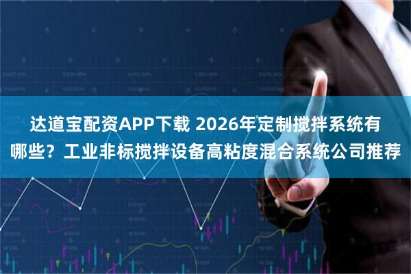达道宝配资APP下载 2026年定制搅拌系统有哪些？工业非标搅拌设备高粘度混合系统公司推荐